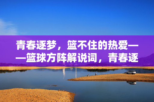 青春逐梦，篮不住的热爱——篮球方阵解说词，青春逐梦，篮不住的热爱