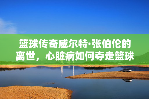 篮球传奇威尔特·张伯伦的离世，心脏病如何夺走篮球大帝，心脏病夺走篮球大帝威尔特·张伯伦