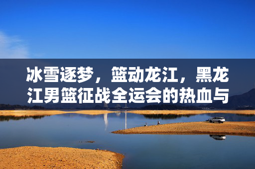 冰雪逐梦，篮动龙江，黑龙江男篮征战全运会的热血与坚守，冰雪逐梦篮动龙江，黑龙江男篮全运热血坚守
