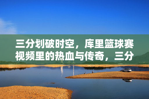 三分划破时空，库里篮球赛视频里的热血与传奇，三分划破时空，库里篮球热血传奇视频