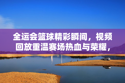 全运会篮球精彩瞬间，视频回放重温赛场热血与荣耀，全运会篮球热血瞬间回放，重温赛场荣耀