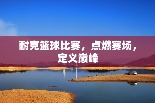 耐克篮球比赛，点燃赛场，定义巅峰