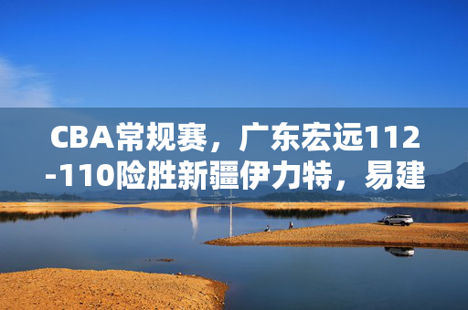 CBA常规赛，广东宏远112-110险胜新疆伊力特，易建联20+10率队止颓