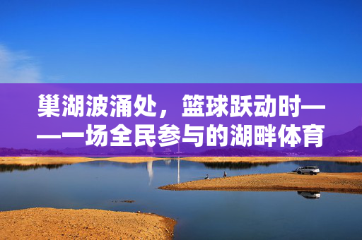 巢湖波涌处，篮球跃动时——一场全民参与的湖畔体育盛宴，巢湖畔全民篮球跃动盛宴