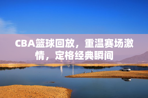CBA篮球回放，重温赛场激情，定格经典瞬间