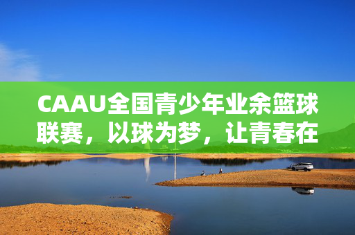 CAAU全国青少年业余篮球联赛，以球为梦，让青春在赛场闪光