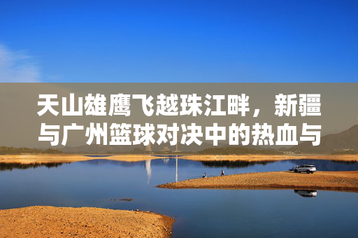 天山雄鹰飞越珠江畔，新疆与广州篮球对决中的热血与共鸣，天山雄鹰飞越珠江畔，篮球对决热血共鸣