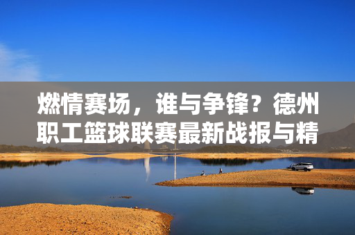 燃情赛场,谁与争锋?德州职工篮球联赛最新战报与精彩比分回顾