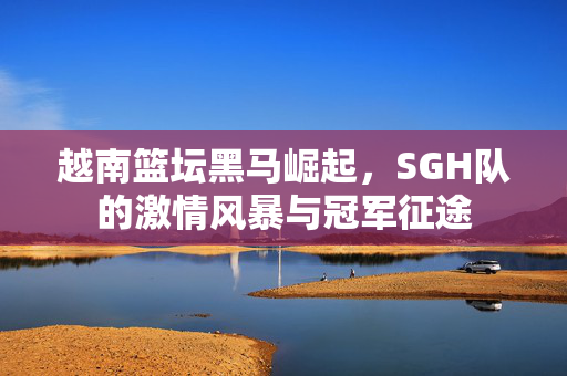 越南篮坛黑马崛起，SGH队的激情风暴与冠军征途