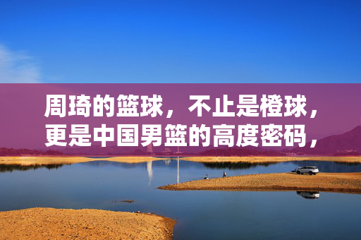周琦的篮球，不止是橙球，更是中国男篮的高度密码，周琦，中国男篮的高度密码