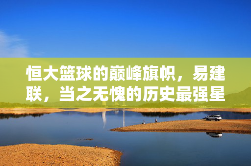恒大篮球的巅峰旗帜,易建联,当之无愧的历史最强星,恒大篮球巅峰旗帜易建联,当之无愧历史最强星
