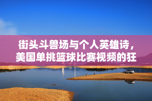 街头斗兽场与个人英雄诗，美国单挑篮球比赛视频的狂野魅力，美国街头斗兽场，单挑篮球的个人英雄诗与狂野魅力