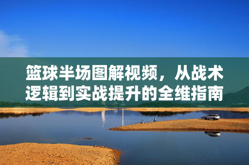 篮球半场图解视频，从战术逻辑到实战提升的全维指南