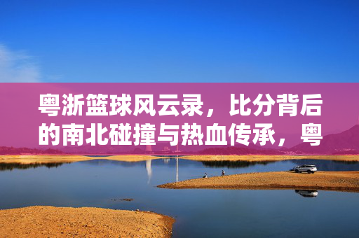 粤浙篮球风云录，比分背后的南北碰撞与热血传承，粤浙篮球风云，南北碰撞与热血传承