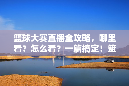 篮球大赛直播全攻略，哪里看？怎么看？一篇搞定！篮球大赛直播全攻略，哪里看怎么看一篇搞定