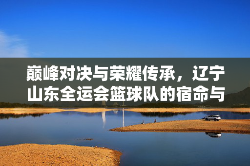 巅峰对决与荣耀传承，辽宁山东全运会篮球队的宿命与征程，巅峰对决·荣耀传承，辽宁山东全运篮球队的宿命征程