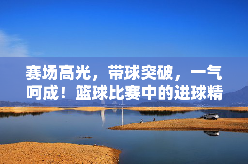 赛场高光，带球突破，一气呵成！篮球比赛中的进球精彩瞬间，带球突破一气呵成，赛场高光进球瞬间