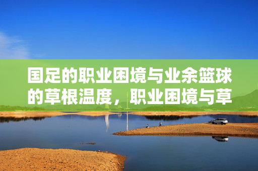国足的职业困境与业余篮球的草根温度，职业困境与草根温度，国足与业余篮球的冷暖映照