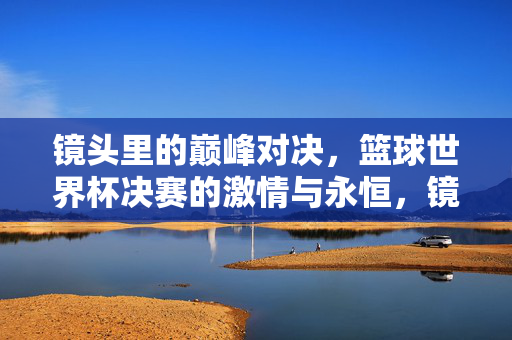 镜头里的巅峰对决,篮球世界杯决赛的激情与永恒,镜头定格巅峰,篮球世界杯决赛的激情与永恒