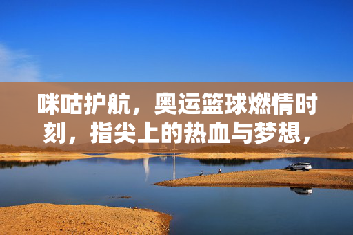 咪咕护航，奥运篮球燃情时刻，指尖上的热血与梦想，咪护航护奥运篮球燃情时刻，指尖热血与梦想