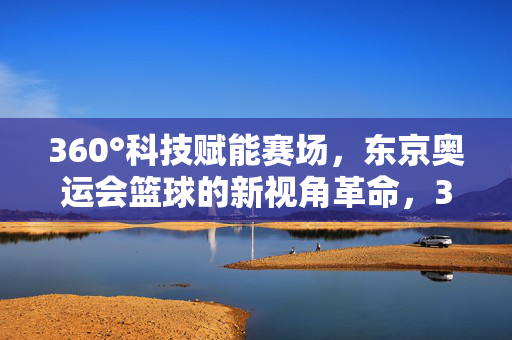 360°科技赋能赛场，东京奥运会篮球的新视角革命，360°科技赋能东京奥运篮球新视角革命