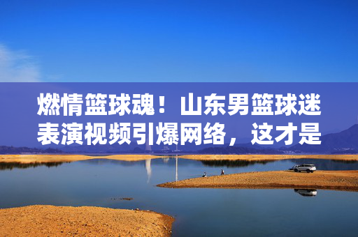 燃情篮球魂！山东男篮球迷表演视频引爆网络，这才是CBA最燃主场的注脚！燃情主场！山东球迷表演视频引爆网络，CBA最燃注脚