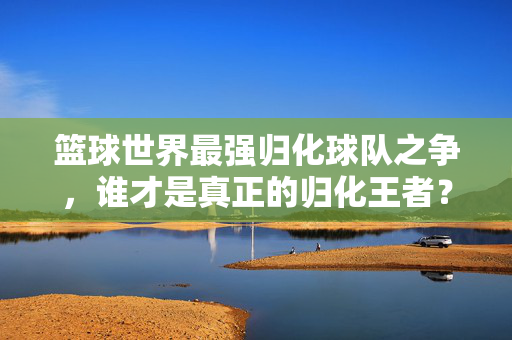 篮球世界最强归化球队之争，谁才是真正的归化王者？
