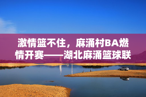 激情篮不住，麻涌村BA燃情开赛——湖北麻涌篮球联赛点燃全民篮球梦，激情篮不住，麻涌村BA燃情开赛——点燃全民篮球梦