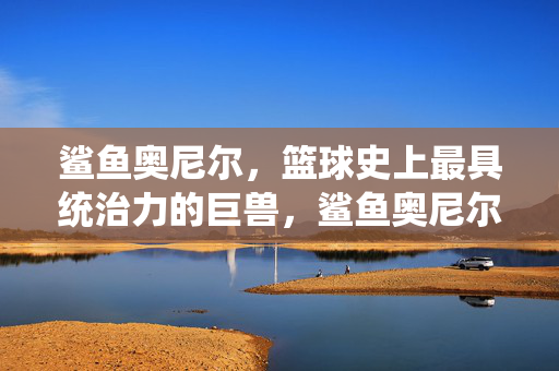鲨鱼奥尼尔，篮球史上最具统治力的巨兽，鲨鱼奥尼尔，篮球史上最具统治力的巨兽
