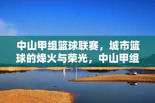 中山甲组篮球联赛，城市篮球的烽火与荣光，中山甲组篮球联赛，城市篮球的烽火与荣光