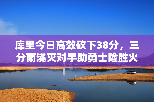 库里今日高效砍下38分，三分雨浇灭对手助勇士险胜火箭，库里38分三分雨浇灭火箭 勇士险胜