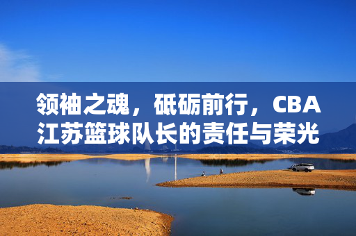 领袖之魂，砥砺前行，CBA江苏篮球队长的责任与荣光