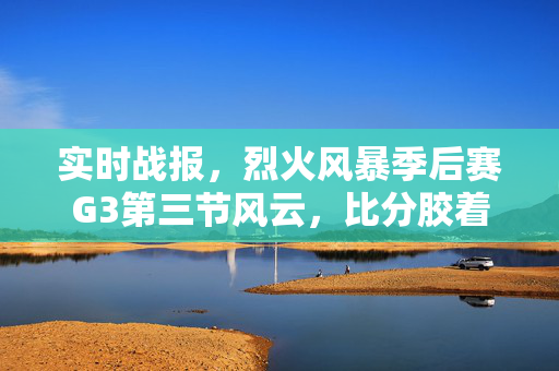 实时战报，烈火风暴季后赛G3第三节风云，比分胶着悬念升级，烈火风暴季后赛G3第三节风云，比分胶着悬念升级