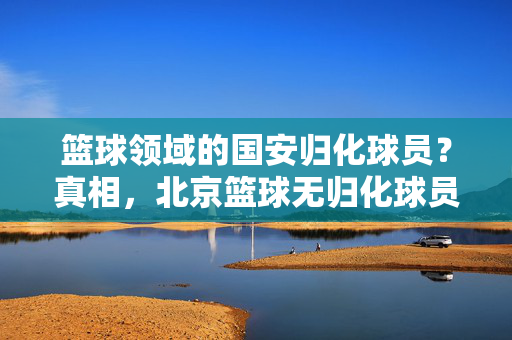 篮球领域的国安归化球员？真相，北京篮球无归化球员，国安乃足球劲旅，篮球领域国安无归化球员？真相，国安乃足球劲旅