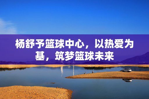 杨舒予篮球中心，以热爱为基，筑梦篮球未来