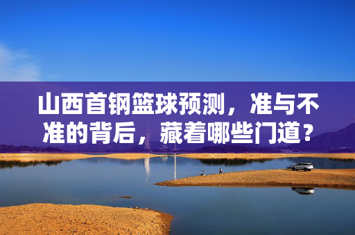 山西首钢篮球预测，准与不准的背后，藏着哪些门道？山西首钢篮球预测，准与不准的门道