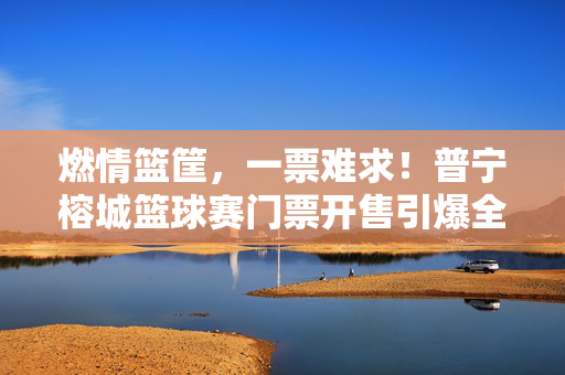 燃情篮筐，一票难求！普宁榕城篮球赛门票开售引爆全城，燃情篮筐引爆全城！普宁榕城篮球赛门票一票难求
