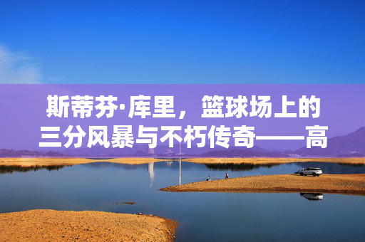 斯蒂芬·库里，篮球场上的三分风暴与不朽传奇——高光视频集锦赏析，斯蒂芬·库里，三分风暴铸就不朽传奇——高光集锦赏析