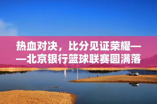 热血对决，比分见证荣耀——北京银行篮球联赛圆满落幕