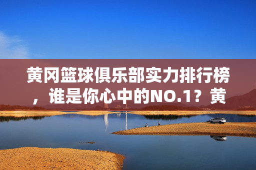 黄冈篮球俱乐部实力排行榜，谁是你心中的NO.1？黄冈篮球俱乐部实力排行榜，谁是你心中的NO.1？