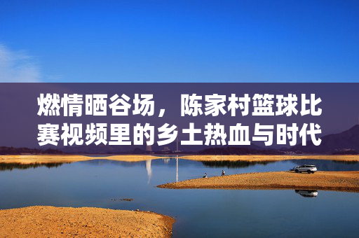 燃情晒谷场，陈家村篮球比赛视频里的乡土热血与时代回响
