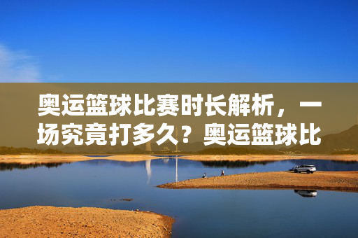 奥运篮球比赛时长解析，一场究竟打多久？奥运篮球比赛时长解析，一场究竟打多久？