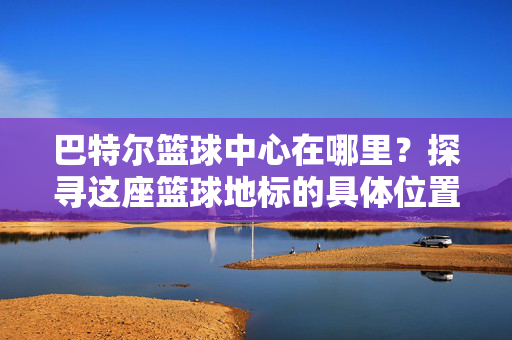 巴特尔篮球中心在哪里？探寻这座篮球地标的具体位置与意义，巴特尔篮球中心，位置探寻与地标意义