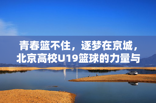 青春篮不住，逐梦在京城，北京高校U19篮球的力量与传承