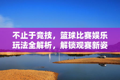 不止于竞技，篮球比赛娱乐玩法全解析，解锁观赛新姿势，篮球比赛娱乐玩法全解析，不止于竞技，解锁观赛新姿势
