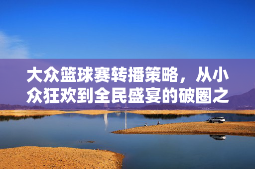 大众篮球赛转播策略，从小众狂欢到全民盛宴的破圈之道，大众篮球赛转播，从小众狂欢到全民盛宴的破圈之道