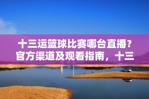 十三运篮球比赛哪台直播？官方渠道及观看指南，十三运篮球比赛官方直播渠道及观看指南