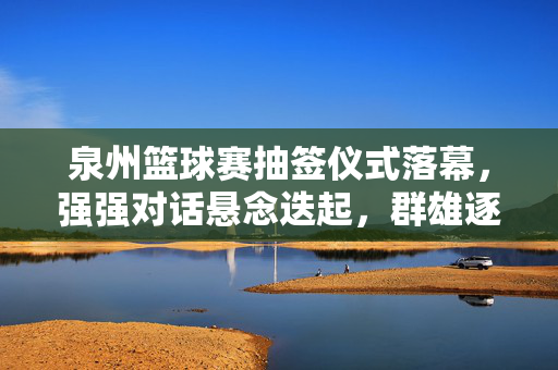 泉州篮球赛抽签仪式落幕,强强对话悬念迭起,群雄逐鹿开启新赛季征程,泉州篮球赛抽签落幕,强强对话悬念迭起,群雄逐鹿启新征程