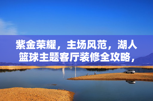紫金荣耀，主场风范，湖人篮球主题客厅装修全攻略，紫金荣耀主场范儿，湖人篮球主题客厅装修全攻略