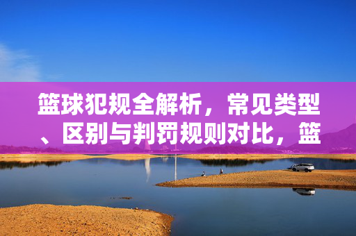 篮球犯规全解析,常见类型、区别与判罚规则对比,篮球犯规类型、区别与判罚规则全解析